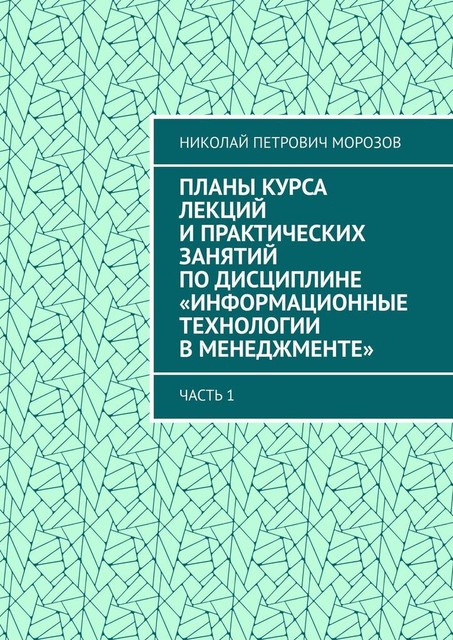 Планы курса лекций и практических занятий по дисциплине «Информационные технологии в менеджменте». Часть 1, Николай Морозов