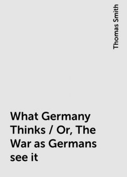 What Germany Thinks / Or, The War as Germans see it, Thomas Smith