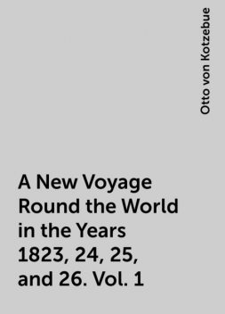 A New Voyage Round the World in the Years 1823, 24, 25, and 26. Vol. 1, Otto von Kotzebue