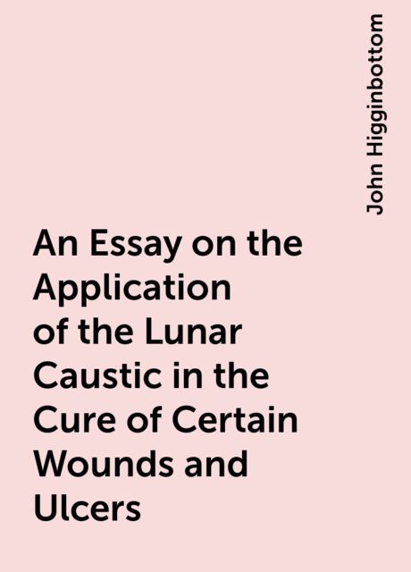 An Essay on the Application of the Lunar Caustic in the Cure of Certain Wounds and Ulcers, John Higginbottom