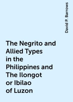 The Negrito and Allied Types in the Philippines and The Ilongot or Ibilao of Luzon, David P. Barrows