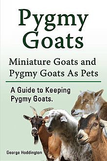 Pygmy Goats. Miniature Goats and Pygmy Goats As Pets. A Guide to Keeping Pygmy Goats, George Hoddington