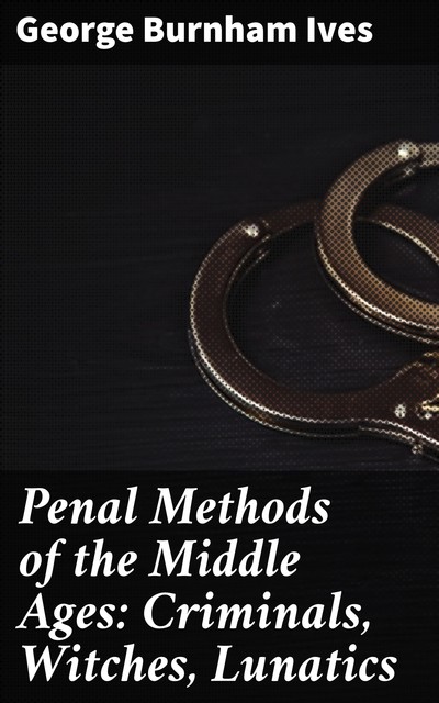 Penal Methods of the Middle Ages: Criminals, Witches, Lunatics, George Burnham Ives