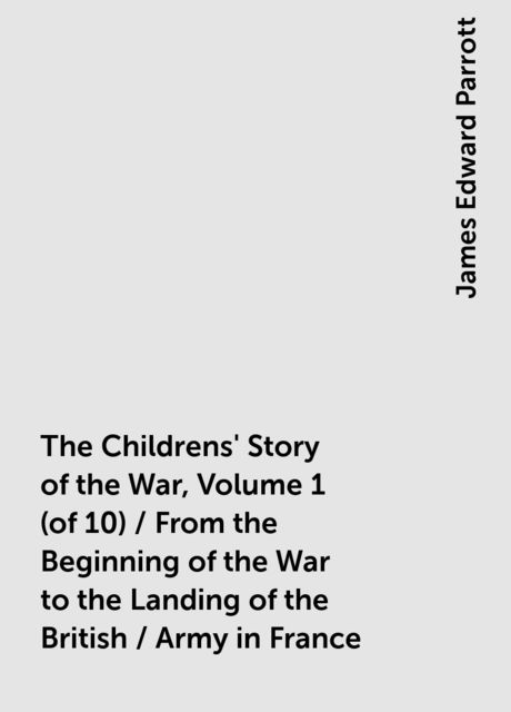 The Childrens' Story of the War, Volume 1 (of 10) / From the Beginning of the War to the Landing of the British / Army in France, James Edward Parrott