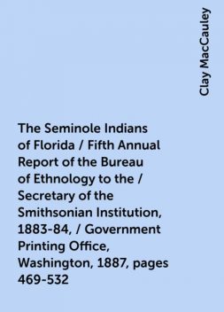 The Seminole Indians of Florida / Fifth Annual Report of the Bureau of Ethnology to the / Secretary of the Smithsonian Institution, 1883-84, / Government Printing Office, Washington, 1887, pages 469-532, Clay MacCauley