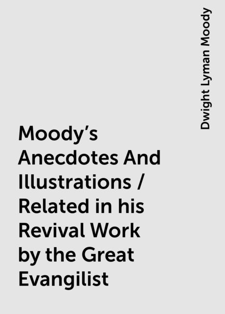 Moody's Anecdotes And Illustrations / Related in his Revival Work by the Great Evangilist, Dwight Lyman Moody
