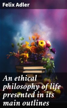 An ethical philosophy of life presented in its main outlines, Felix Adler