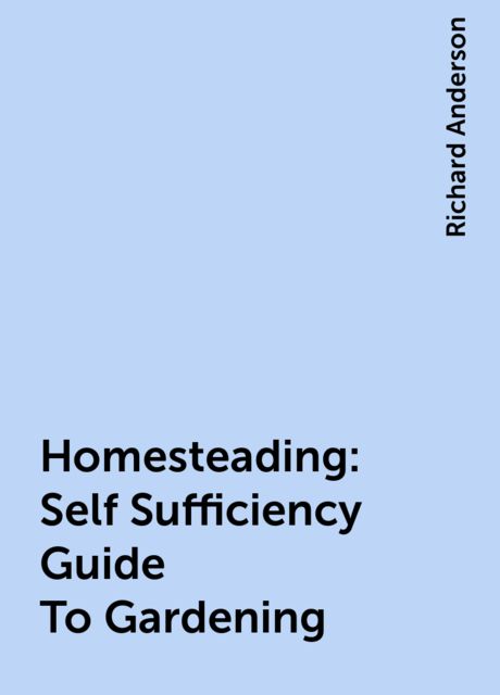 Homesteading: Self Sufficiency Guide To Gardening, Richard Anderson