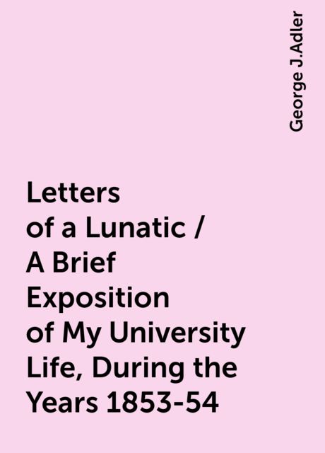 Letters of a Lunatic / A Brief Exposition of My University Life, During the Years 1853-54, George J.Adler