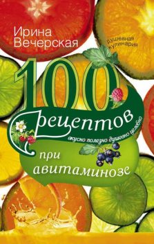 100 рецептов при авитаминозе. Вкусно, полезно, душевно, целебно, Ирина Вечерская