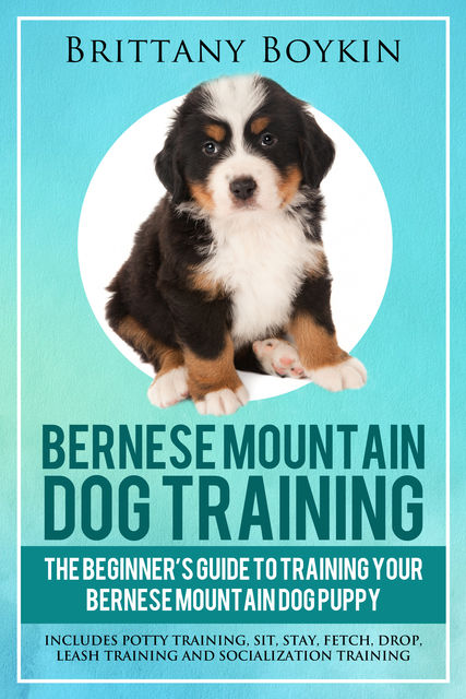 Bernese Mountain Dog Training: The Beginner’s Guide to Training Your Bernese Mountain Dog Puppy, Brittany Boykin