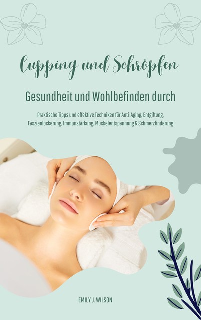 Gesundheit und Wohlbefinden durch Schröpfen und Cupping (Praktische Tipps und effektive Techniken für Anti-Aging, Entgiftung, Faszienlockerung, Immunstärkung, Muskelentspannung und Schmerzlinderung), Emily J. Wilson