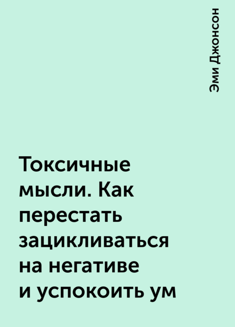 Токсичные мысли. Как перестать зацикливаться на негативе и успокоить ум, Эми Джонсон