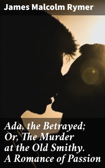 Ada, the Betrayed; Or, The Murder at the Old Smithy. A Romance of Passion, James Malcolm Rymer