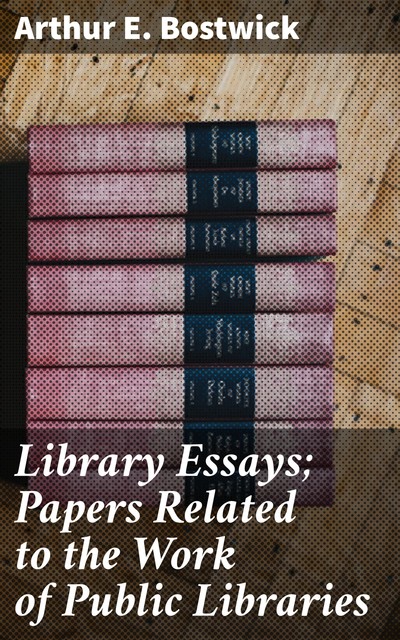 Library Essays; Papers Related to the Work of Public Libraries, Arthur E.Bostwick