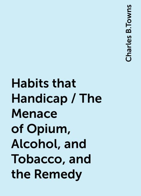Habits that Handicap / The Menace of Opium, Alcohol, and Tobacco, and the Remedy, Charles B.Towns