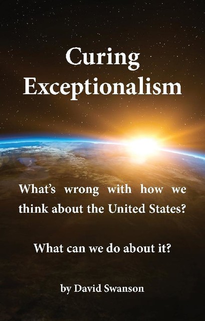 Curing Exceptionalism: What's wrong with how we think about the United States? What can we do about it, David Swanson
