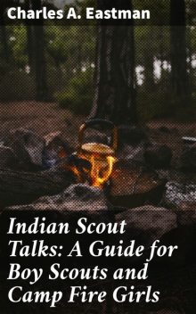 Indian Scout Talks: A Guide for Boy Scouts and Camp Fire Girls, Charles A.Eastman