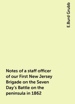 Notes of a staff officer of our First New Jersey Brigade on the Seven Day's Battle on the peninsula in 1862, E.Burd Grubb