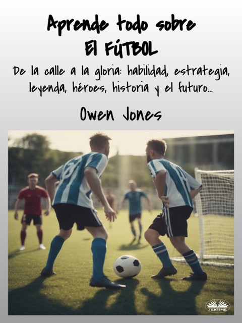 Aprende Todo Sobre El FÚTBOL-De La Calle A La Gloria: Habilidad, Estrategia, Leyenda, Héroes, Historia Y El Futuro, Owen Jones