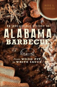 Irresistible History of Alabama Barbecue: From Wood Pit to White Sauce, Mark Johnson