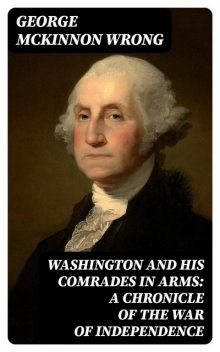 Washington and His Comrades in Arms: A Chronicle of the War of Independence, George McKinnon Wrong