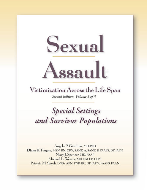 Sexual Assault Victimization Across the Life Span, Second Edition, Volume Three: Special Settings and Survivor Populations, M.S, APN, RN, FACEP, Michael Weaver, Angelo P. Giardino, CPN, Diana Faugno, Mary J. Spencer, CDM, DF-IAFN, DNSc, FAAFS, FAAN, FNP-BC, Patricia M. Speck