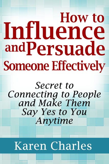 How to Influence and Persuade Someone Effectively: Secret to Connecting to People and Make Them Say Yes to You Anytime, Karen Charles