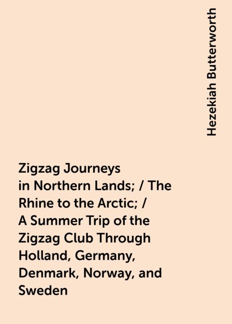 Zigzag Journeys in Northern Lands; / The Rhine to the Arctic; / A Summer Trip of the Zigzag Club Through Holland, Germany, Denmark, Norway, and Sweden, Hezekiah Butterworth