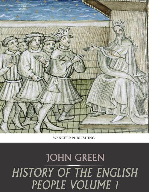 History of the English People, Volume I / Early England, 449-1071; Foreign Kings, 1071-1204; The Charter, 1204-1216, John Richard Green