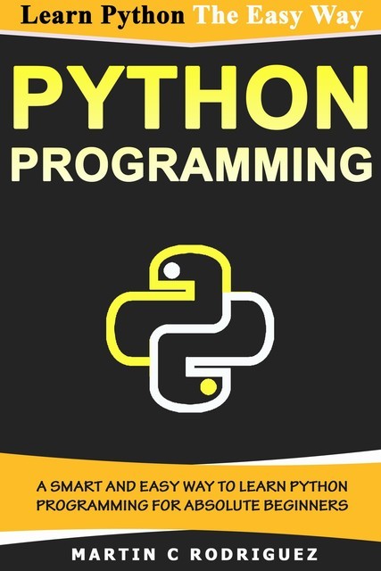 PYTHON PROGRAMMING: A Smart and Easy Way to Learn Python Programming for Absolute Beginners, C Martin, P. Rodriguez