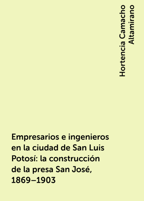 Empresarios e ingenieros en la ciudad de San Luis Potosí: la construcción de la presa San José, 1869–1903, Hortencia Camacho Altamirano