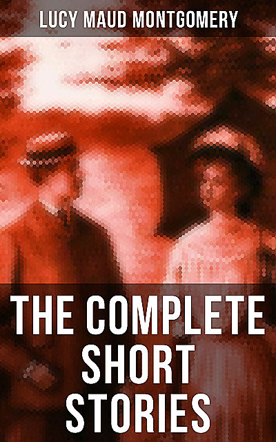 The Complete Short Stories of Lucy Maud Montgomery, Lucy Maud Montgomery