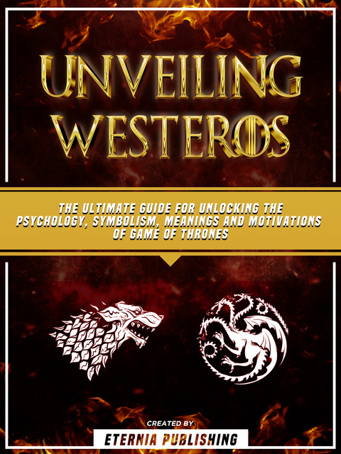 Unveiling Westeros: The Ultimate Guide For Unlocking The Psychology, Symbolism, Meanings And Motivations Of Game Of Thrones, Eternia Publishing