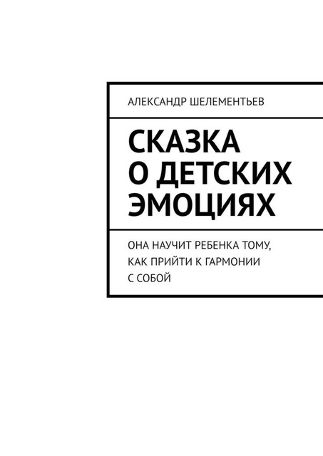 Сказка о детских эмоциях. Она научит ребенка тому, как прийти к гармонии с собой, Александр Шелементьев