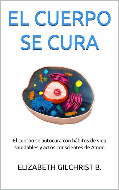 EL CUERPO SE CURA: El cuerpo se autocura con hábitos de vida saludables y actos conscientes de Amor. (Spanish Edition), ELIZABETH GILCHRIST B.