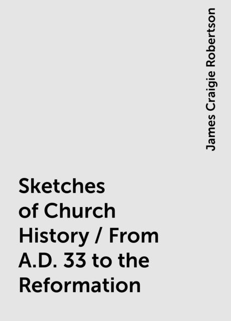 Sketches of Church History / From A.D. 33 to the Reformation, James Craigie Robertson