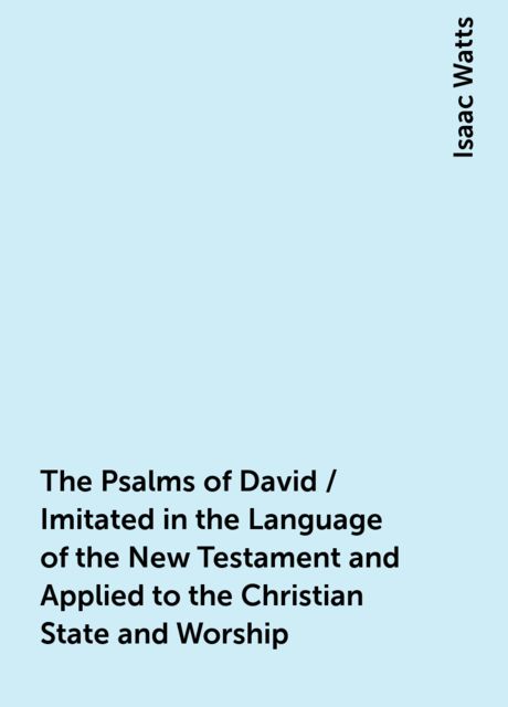 The Psalms of David / Imitated in the Language of the New Testament and Applied to the Christian State and Worship, Isaac Watts