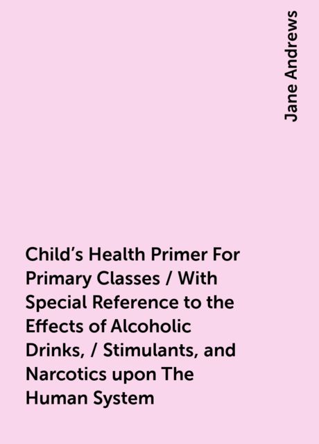 Child's Health Primer For Primary Classes / With Special Reference to the Effects of Alcoholic Drinks, / Stimulants, and Narcotics upon The Human System, Jane Andrews