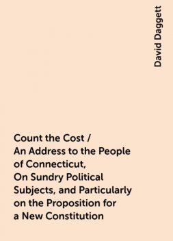Count the Cost / An Address to the People of Connecticut, On Sundry Political Subjects, and Particularly on the Proposition for a New Constitution, David Daggett