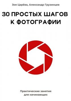 30 простых шагов к фотографии. Практические занятия для начинающих, Зоя Царёва, Александр Грузинцев