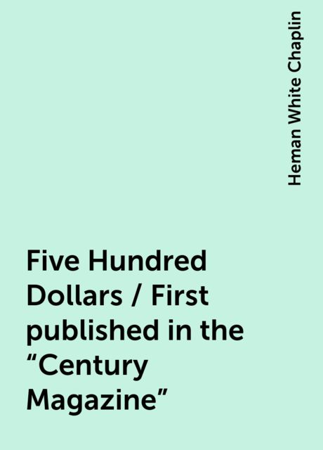 Five Hundred Dollars / First published in the "Century Magazine", Heman White Chaplin