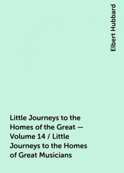 Little Journeys to the Homes of the Great - Volume 14 / Little Journeys to the Homes of Great Musicians, Elbert Hubbard
