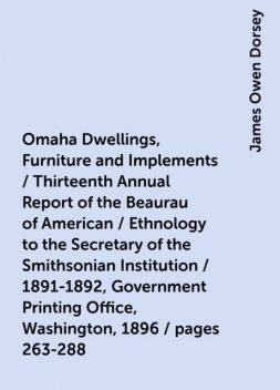 Omaha Dwellings, Furniture and Implements / Thirteenth Annual Report of the Beaurau of American / Ethnology to the Secretary of the Smithsonian Institution / 1891-1892, Government Printing Office, Washington, 1896 / pages 263-288, James Owen Dorsey