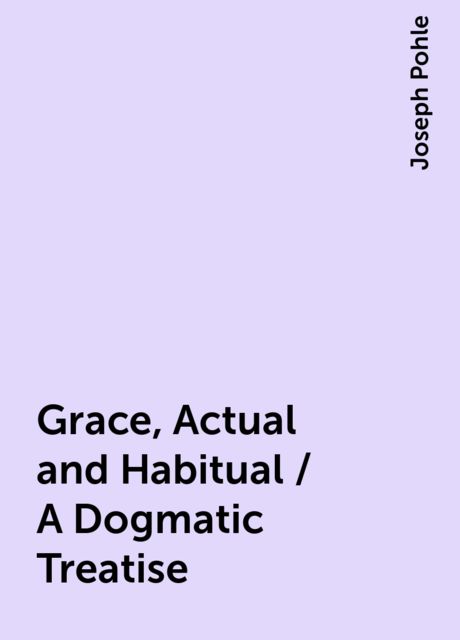 Grace, Actual and Habitual / A Dogmatic Treatise, Joseph Pohle