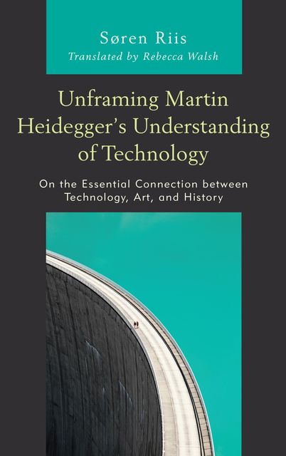 Unframing Martin Heidegger’s Understanding of Technology, Søren Riis