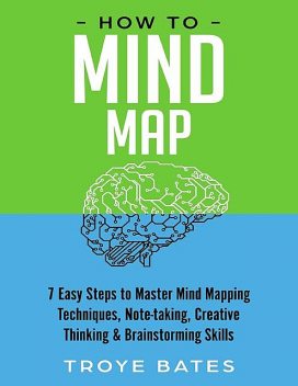 How to Mind Map: 7 Easy Steps to Master Mind Mapping Techniques, Note-taking, Creative Thinking & Brainstorming Skills, Troye Bates