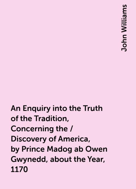 An Enquiry into the Truth of the Tradition, Concerning the / Discovery of America, by Prince Madog ab Owen Gwynedd, about the Year, 1170, John Williams