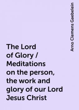 The Lord of Glory / Meditations on the person, the work and glory of our Lord Jesus Christ, Arno Clemens Gaebelein