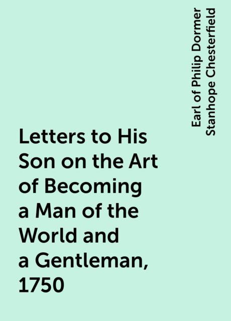 Letters to His Son on the Art of Becoming a Man of the World and a Gentleman, 1750, Earl of Philip Dormer Stanhope Chesterfield